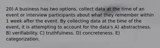 20) A business has two options, collect data at the time of an event or interview participants about what they remember within 1 week after the event. By collecting data at the time of the event, it is attempting to account for the data's A) abstractness. B) verifiability. C) truthfulness. D) concreteness. E) categorization.