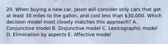 20. When buying a new car, Jason will consider only cars that get at least 30 miles to the gallon, and cost less than 30,000. Which decision model most closely matches this approach? A. Conjunctive model B. Disjunctive model C. Lexicographic model D. Elimination by aspects E. Affective model