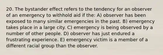 20. The bystander effect refers to the tendency for an observer of an emergency to withhold aid if the: A) observer has been exposed to many similar emergencies in the past. B) emergency takes place in a large city. C) emergency is being observed by a number of other people. D) observer has just endured a frustrating experience. E) emergency victim is a member of a different racial group than the observer.