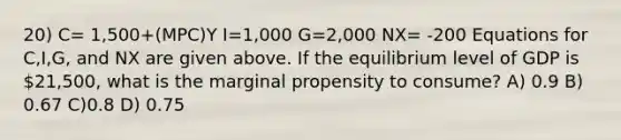 20) C= 1,500+(MPC)Y I=1,000 G=2,000 NX= -200 Equations for C,I,G, and NX are given above. If the equilibrium level of GDP is 21,500, what is the marginal propensity to consume? A) 0.9 B) 0.67 C)0.8 D) 0.75