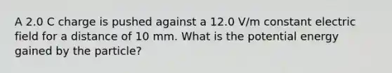 A 2.0 C charge is pushed against a 12.0 V/m constant electric field for a distance of 10 mm. What is the potential energy gained by the particle?