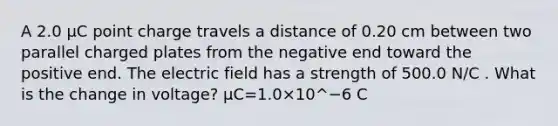 A 2.0 µC point charge travels a distance of 0.20 cm between two parallel charged plates from the negative end toward the positive end. The electric field has a strength of 500.0 N/C . What is the change in voltage? μC=1.0×10^−6 C