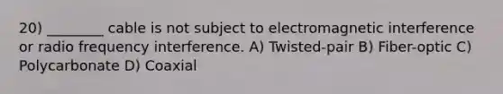 20) ________ cable is not subject to electromagnetic interference or radio frequency interference. A) Twisted-pair B) Fiber-optic C) Polycarbonate D) Coaxial