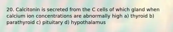 20. Calcitonin is secreted from the C cells of which gland when calcium ion concentrations are abnormally high a) thyroid b) parathyroid c) pituitary d) hypothalamus