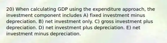 20) When calculating GDP using the expenditure approach, the investment component includes A) fixed investment minus depreciation. B) net investment only. C) gross investment plus depreciation. D) net investment plus depreciation. E) net investment minus depreciation.