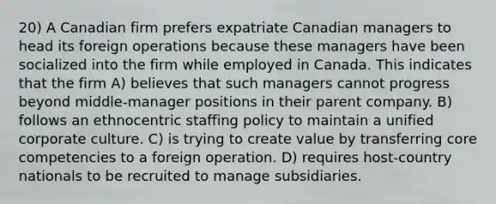 20) A Canadian firm prefers expatriate Canadian managers to head its foreign operations because these managers have been socialized into the firm while employed in Canada. This indicates that the firm A) believes that such managers cannot progress beyond middle-manager positions in their parent company. B) follows an ethnocentric staffing policy to maintain a unified corporate culture. C) is trying to create value by transferring core competencies to a foreign operation. D) requires host-country nationals to be recruited to manage subsidiaries.