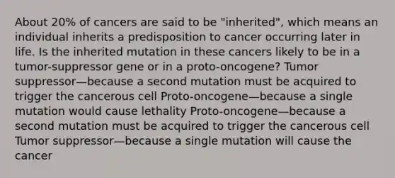 About 20% of cancers are said to be "inherited", which means an individual inherits a predisposition to cancer occurring later in life. Is the inherited mutation in these cancers likely to be in a tumor-suppressor gene or in a proto-oncogene? Tumor suppressor—because a second mutation must be acquired to trigger the cancerous cell Proto-oncogene—because a single mutation would cause lethality Proto-oncogene—because a second mutation must be acquired to trigger the cancerous cell Tumor suppressor—because a single mutation will cause the cancer