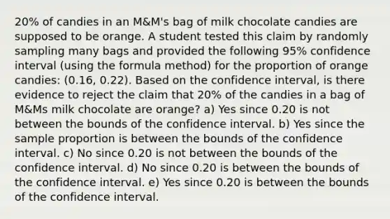 20% of candies in an M&M's bag of milk chocolate candies are supposed to be orange. A student tested this claim by randomly sampling many bags and provided the following 95% confidence interval (using the formula method) for the proportion of orange candies: (0.16, 0.22). Based on the confidence interval, is there evidence to reject the claim that 20% of the candies in a bag of M&Ms milk chocolate are orange? a) Yes since 0.20 is not between the bounds of the confidence interval. b) Yes since the sample proportion is between the bounds of the confidence interval. c) No since 0.20 is not between the bounds of the confidence interval. d) No since 0.20 is between the bounds of the confidence interval. e) Yes since 0.20 is between the bounds of the confidence interval.