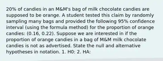 20% of candies in an M&M's bag of milk chocolate candies are supposed to be orange. A student tested this claim by randomly sampling many bags and provided the following 95% confidence interval (using the formula method) for the proportion of orange candies: (0.16, 0.22). Suppose we are interested in if the proportion of orange candies in a bag of M&M milk chocolate candies is not as advertised. State the null and alternative hypotheses in notation. 1. H0: 2. HA: