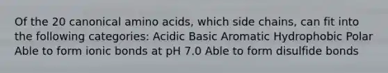 Of the 20 canonical amino acids, which side chains, can fit into the following categories: Acidic Basic Aromatic Hydrophobic Polar Able to form ionic bonds at pH 7.0 Able to form disulfide bonds