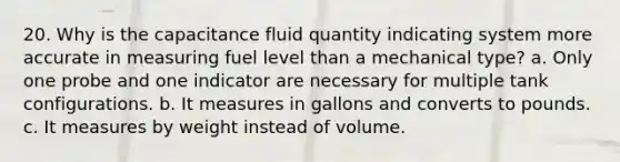 20. Why is the capacitance fluid quantity indicating system more accurate in measuring fuel level than a mechanical type? a. Only one probe and one indicator are necessary for multiple tank configurations. b. It measures in gallons and converts to pounds. c. It measures by weight instead of volume.