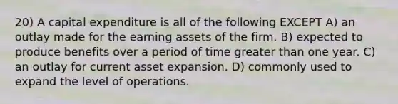 20) A capital expenditure is all of the following EXCEPT A) an outlay made for the earning assets of the firm. B) expected to produce benefits over a period of time greater than one year. C) an outlay for current asset expansion. D) commonly used to expand the level of operations.