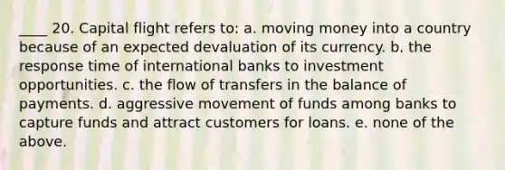 ____ 20. Capital flight refers to: a. moving money into a country because of an expected devaluation of its currency. b. the response time of international banks to investment opportunities. c. the flow of transfers in the balance of payments. d. aggressive movement of funds among banks to capture funds and attract customers for loans. e. none of the above.