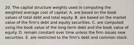 20. The capital structure weights used in computing the weighted average cost of capital: A. are based on the book values of total debt and total equity. B. are based on the market value of the firm's debt and equity securities. C. are computed using the book value of the long-term debt and the book value of equity. D. remain constant over time unless the firm issues new securities. E. are restricted to the firm's debt and common stock.