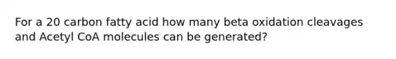 For a 20 carbon fatty acid how many beta oxidation cleavages and Acetyl CoA molecules can be generated?