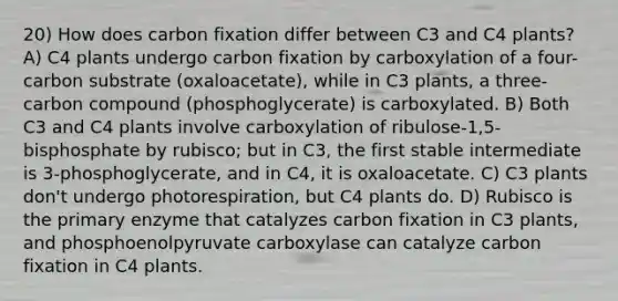 20) How does carbon fixation differ between C3 and C4 plants? A) C4 plants undergo carbon fixation by carboxylation of a four-carbon substrate (oxaloacetate), while in C3 plants, a three-carbon compound (phosphoglycerate) is carboxylated. B) Both C3 and C4 plants involve carboxylation of ribulose-1,5-bisphosphate by rubisco; but in C3, the first stable intermediate is 3-phosphoglycerate, and in C4, it is oxaloacetate. C) C3 plants don't undergo photorespiration, but C4 plants do. D) Rubisco is the primary enzyme that catalyzes carbon fixation in C3 plants, and phosphoenolpyruvate carboxylase can catalyze carbon fixation in C4 plants.