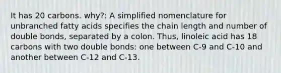 It has 20 carbons. why?: A simplified nomenclature for unbranched fatty acids specifies the chain length and number of double bonds, separated by a colon. Thus, linoleic acid has 18 carbons with two double bonds: one between C-9 and C-10 and another between C-12 and C-13.