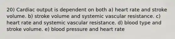 20) <a href='https://www.questionai.com/knowledge/kyxUJGvw35-cardiac-output' class='anchor-knowledge'>cardiac output</a> is dependent on both a) heart rate and stroke volume. b) stroke volume and systemic vascular resistance. c) heart rate and systemic vascular resistance. d) blood type and stroke volume. e) <a href='https://www.questionai.com/knowledge/kD0HacyPBr-blood-pressure' class='anchor-knowledge'>blood pressure</a> and heart rate