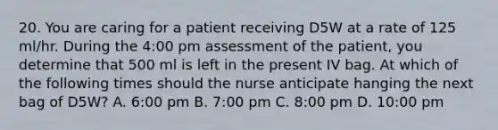 20. You are caring for a patient receiving D5W at a rate of 125 ml/hr. During the 4:00 pm assessment of the patient, you determine that 500 ml is left in the present IV bag. At which of the following times should the nurse anticipate hanging the next bag of D5W? A. 6:00 pm B. 7:00 pm C. 8:00 pm D. 10:00 pm