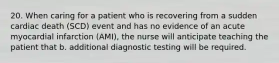 20. When caring for a patient who is recovering from a sudden cardiac death (SCD) event and has no evidence of an acute myocardial infarction (AMI), the nurse will anticipate teaching the patient that b. additional diagnostic testing will be required.