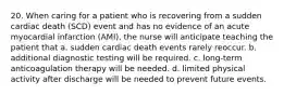 20. When caring for a patient who is recovering from a sudden cardiac death (SCD) event and has no evidence of an acute myocardial infarction (AMI), the nurse will anticipate teaching the patient that a. sudden cardiac death events rarely reoccur. b. additional diagnostic testing will be required. c. long-term anticoagulation therapy will be needed. d. limited physical activity after discharge will be needed to prevent future events.