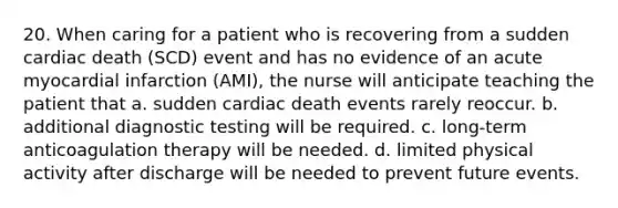 20. When caring for a patient who is recovering from a sudden cardiac death (SCD) event and has no evidence of an acute myocardial infarction (AMI), the nurse will anticipate teaching the patient that a. sudden cardiac death events rarely reoccur. b. additional diagnostic testing will be required. c. long-term anticoagulation therapy will be needed. d. limited physical activity after discharge will be needed to prevent future events.