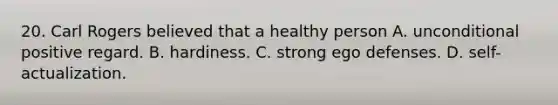 20. Carl Rogers believed that a healthy person A. unconditional positive regard. B. hardiness. C. strong ego defenses. D. self-actualization.