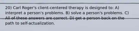 20) Carl Roger's client-centered therapy is designed to: A) interpret a person's problems. B) solve a person's problems. C) All of these answers are correct. D) get a person back on the path to self-actualization.