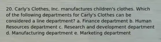 20. Carly's Clothes, Inc. manufactures children's clothes. Which of the following departments for Carly's Clothes can be considered a line department? a. Finance department b. Human Resources department c. Research and development department d. Manufacturing department e. Marketing department