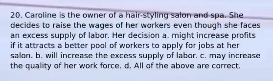 20. Caroline is the owner of a hair-styling salon and spa. She decides to raise the wages of her workers even though she faces an excess supply of labor. Her decision a. might increase profits if it attracts a better pool of workers to apply for jobs at her salon. b. will increase the excess supply of labor. c. may increase the quality of her work force. d. All of the above are correct.