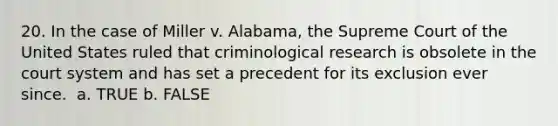 20. In the case of Miller v. Alabama, the Supreme Court of the United States ruled that criminological research is obsolete in the court system and has set a precedent for its exclusion ever since. ​ a. TRUE b. FALSE