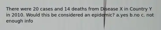 There were 20 cases and 14 deaths from Disease X in Country Y in 2010. Would this be considered an epidemic? a.yes b.no c. not enough info