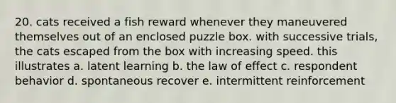 20. cats received a fish reward whenever they maneuvered themselves out of an enclosed puzzle box. with successive trials, the cats escaped from the box with increasing speed. this illustrates a. latent learning b. the law of effect c. respondent behavior d. spontaneous recover e. intermittent reinforcement