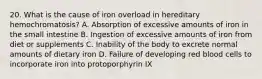 20. What is the cause of iron overload in hereditary hemochromatosis? A. Absorption of excessive amounts of iron in the small intestine B. Ingestion of excessive amounts of iron from diet or supplements C. Inability of the body to excrete normal amounts of dietary iron D. Failure of developing red blood cells to incorporate iron into protoporphyrin IX