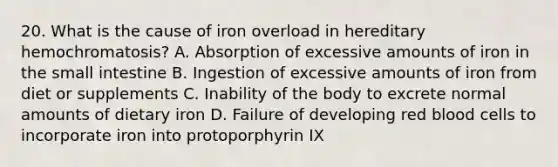 20. What is the cause of iron overload in hereditary hemochromatosis? A. Absorption of excessive amounts of iron in the small intestine B. Ingestion of excessive amounts of iron from diet or supplements C. Inability of the body to excrete normal amounts of dietary iron D. Failure of developing red blood cells to incorporate iron into protoporphyrin IX