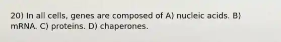 20) In all cells, genes are composed of A) nucleic acids. B) mRNA. C) proteins. D) chaperones.