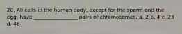 20. All cells in the human body, except for the sperm and the egg, have _________________ pairs of chromosomes. a. 2 b. 4 c. 23 d. 46