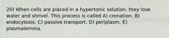 20) When cells are placed in a hypertonic solution, they lose water and shrivel. This process is called A) crenation. B) endocytosis. C) passive transport. D) periplasm. E) plasmalemma.