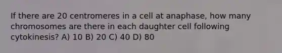 If there are 20 centromeres in a cell at anaphase, how many chromosomes are there in each daughter cell following cytokinesis? A) 10 B) 20 C) 40 D) 80