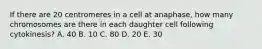 If there are 20 centromeres in a cell at anaphase, how many chromosomes are there in each daughter cell following cytokinesis? A. 40 B. 10 C. 80 D. 20 E. 30