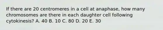 If there are 20 centromeres in a cell at anaphase, how many chromosomes are there in each daughter cell following cytokinesis? A. 40 B. 10 C. 80 D. 20 E. 30