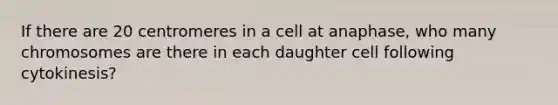 If there are 20 centromeres in a cell at anaphase, who many chromosomes are there in each daughter cell following cytokinesis?