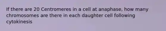 If there are 20 Centromeres in a cell at anaphase, how many chromosomes are there in each daughter cell following cytokinesis