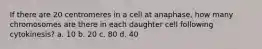 If there are 20 centromeres in a cell at anaphase, how many chromosomes are there in each daughter cell following cytokinesis? a. 10 b. 20 c. 80 d. 40