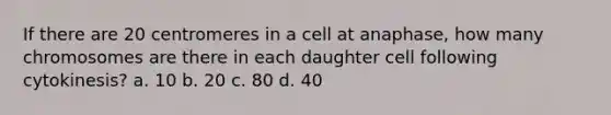 If there are 20 centromeres in a cell at anaphase, how many chromosomes are there in each daughter cell following cytokinesis? a. 10 b. 20 c. 80 d. 40