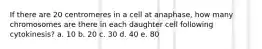 If there are 20 centromeres in a cell at anaphase, how many chromosomes are there in each daughter cell following cytokinesis? a. 10 b. 20 c. 30 d. 40 e. 80