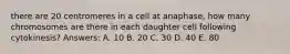 there are 20 centromeres in a cell at anaphase, how many chromosomes are there in each daughter cell following cytokinesis? Answers: A. 10 B. 20 C. 30 D. 40 E. 80