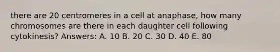 there are 20 centromeres in a cell at anaphase, how many chromosomes are there in each daughter cell following cytokinesis? Answers: A. 10 B. 20 C. 30 D. 40 E. 80