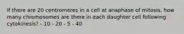 If there are 20 centromeres in a cell at anaphase of mitosis, how many chromosomes are there in each daughter cell following cytokinesis? - 10 - 20 - 5 - 40