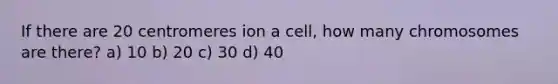 If there are 20 centromeres ion a cell, how many chromosomes are there? a) 10 b) 20 c) 30 d) 40